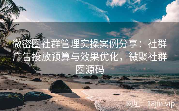 微密圈社群管理实操案例分享：社群广告投放预算与效果优化，微聚社群圈源码