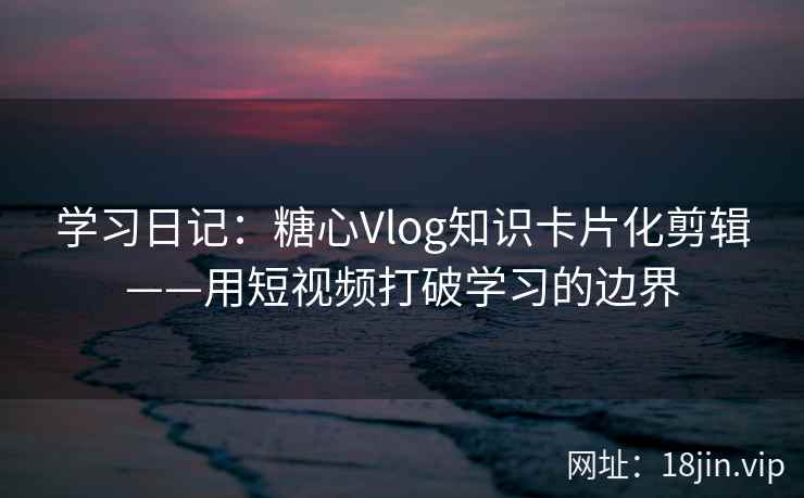 学习日记：糖心Vlog知识卡片化剪辑——用短视频打破学习的边界