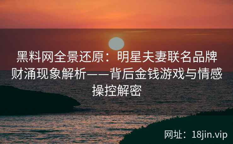 黑料网全景还原：明星夫妻联名品牌财涌现象解析——背后金钱游戏与情感操控解密