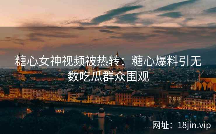 糖心女神视频被热转：糖心爆料引无数吃瓜群众围观