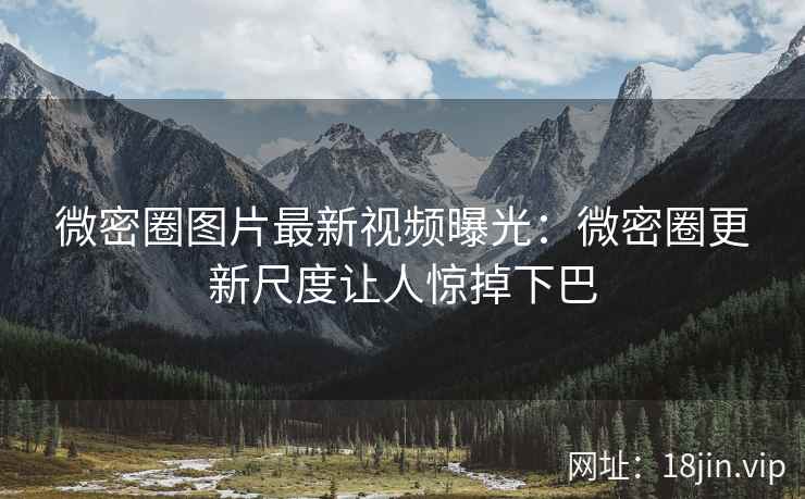 微密圈图片最新视频曝光：微密圈更新尺度让人惊掉下巴
