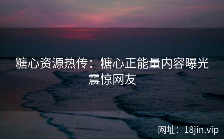 糖心资源热传：糖心正能量内容曝光震惊网友