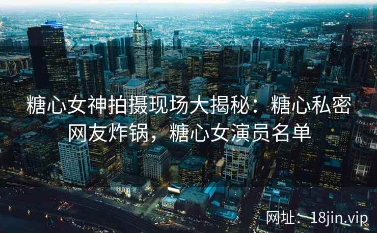 糖心女神拍摄现场大揭秘：糖心私密网友炸锅，糖心女演员名单