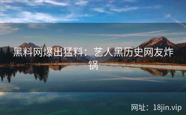 黑料网爆出猛料：艺人黑历史网友炸锅