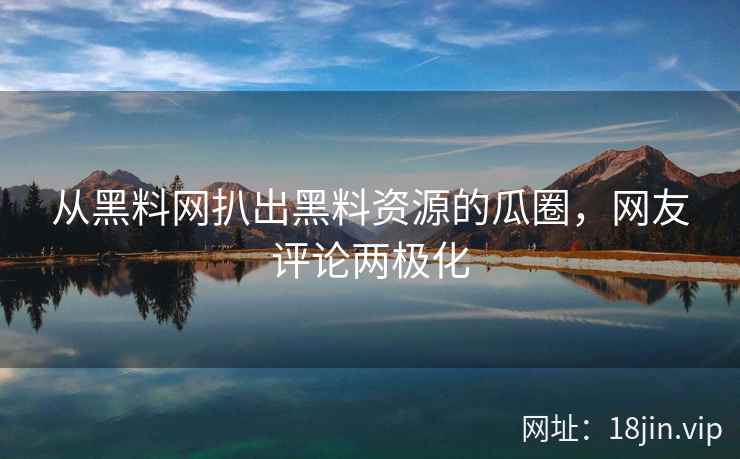 从黑料网扒出黑料资源的瓜圈，网友评论两极化