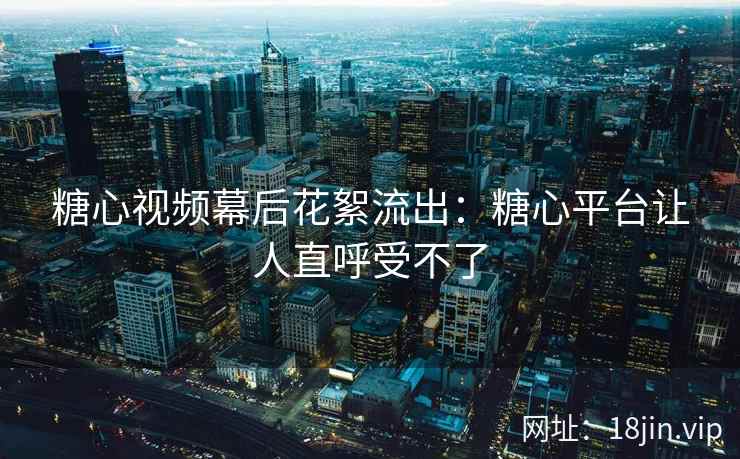 糖心视频幕后花絮流出：糖心平台让人直呼受不了
