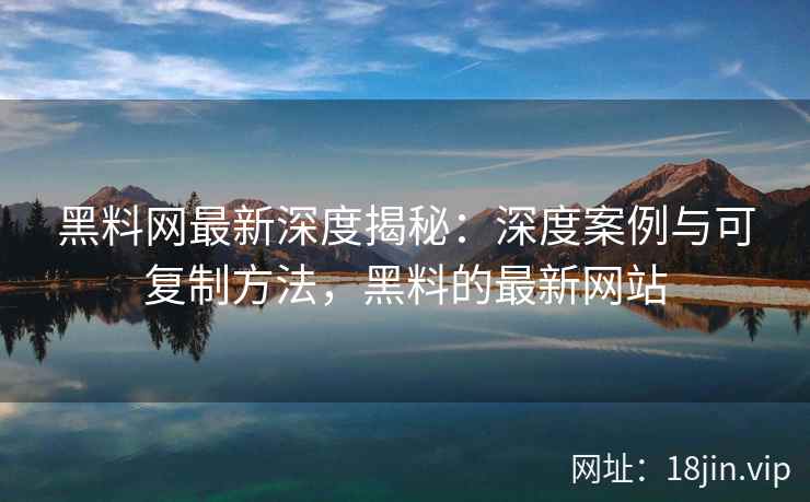 黑料网最新深度揭秘：深度案例与可复制方法，黑料的最新网站