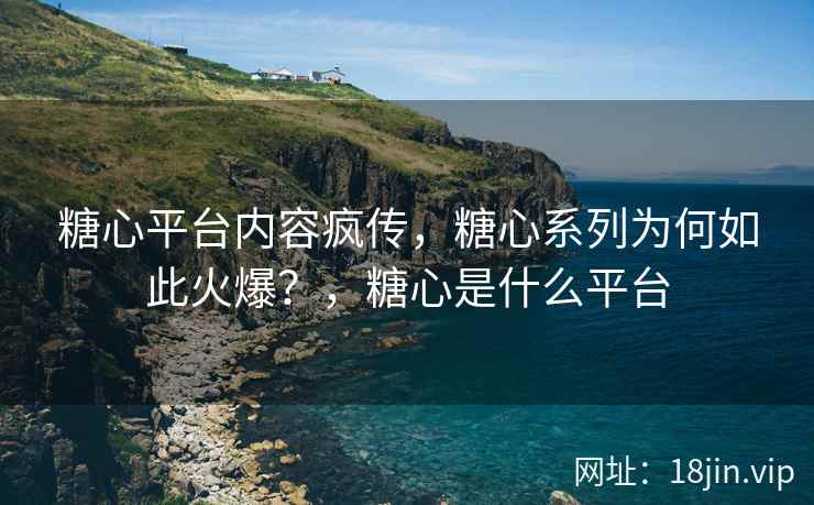 糖心平台内容疯传，糖心系列为何如此火爆？，糖心是什么平台