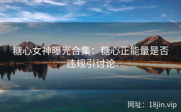糖心女神曝光合集：糖心正能量是否违规引讨论