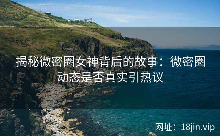 揭秘微密圈女神背后的故事：微密圈动态是否真实引热议