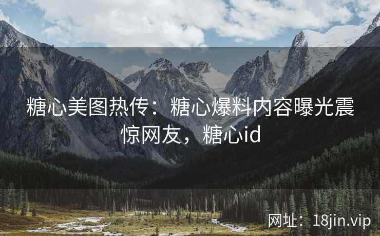 糖心美图热传：糖心爆料内容曝光震惊网友，糖心id