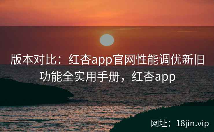 版本对比：红杏app官网性能调优新旧功能全实用手册，红杏app
