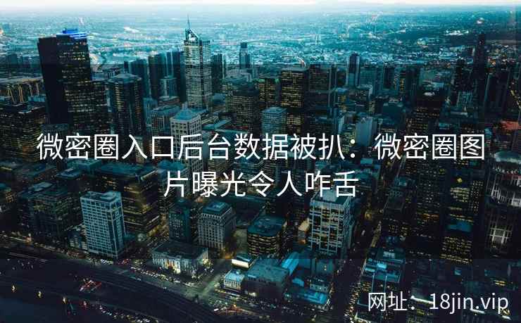 微密圈入口后台数据被扒：微密圈图片曝光令人咋舌