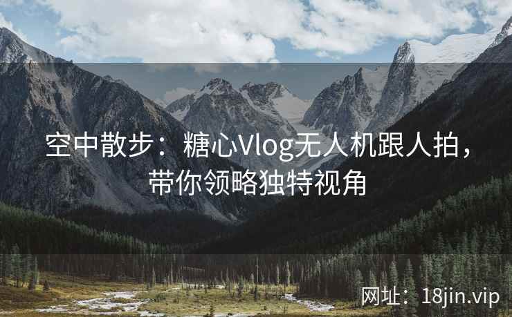 空中散步：糖心Vlog无人机跟人拍，带你领略独特视角