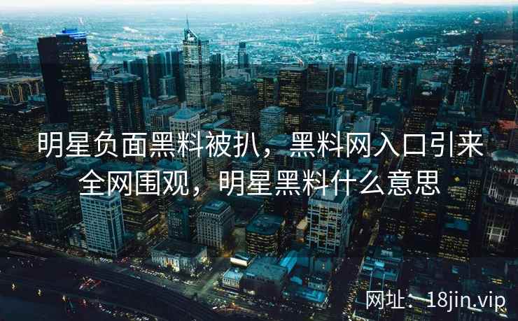明星负面黑料被扒，黑料网入口引来全网围观，明星黑料什么意思