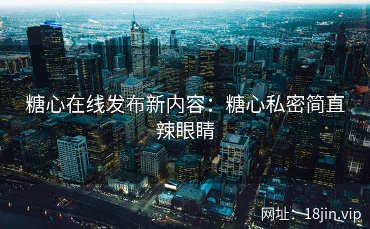 糖心在线发布新内容：糖心私密简直辣眼睛