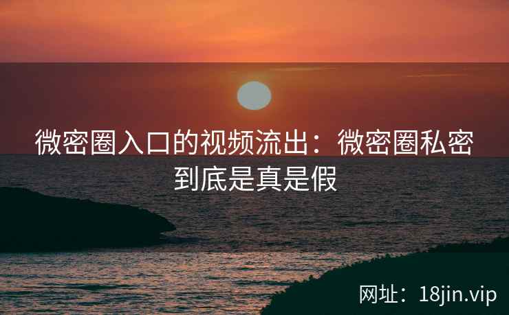微密圈入口的视频流出：微密圈私密到底是真是假