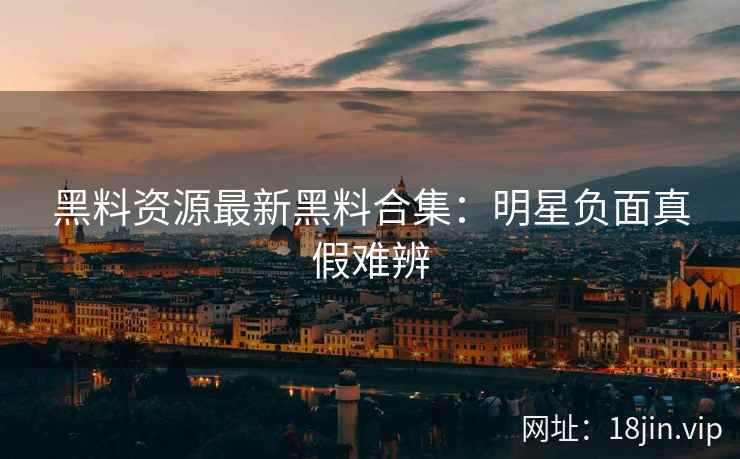 黑料资源最新黑料合集：明星负面真假难辨