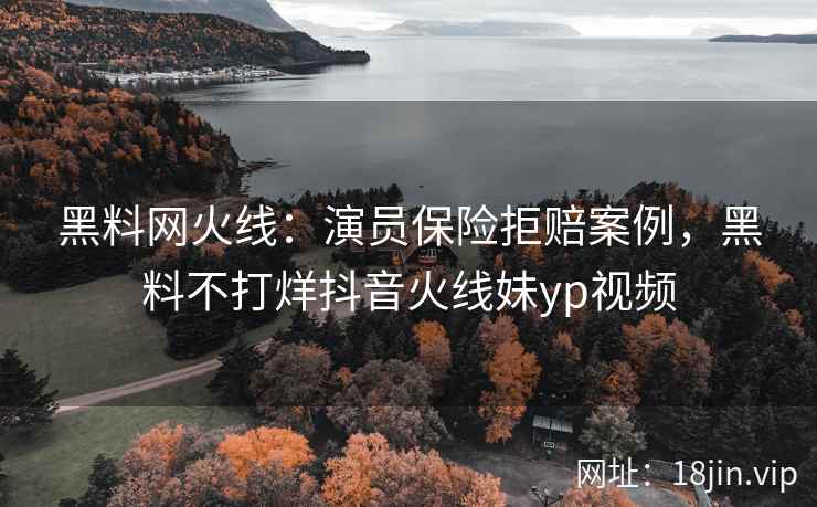 黑料网火线：演员保险拒赔案例，黑料不打烊抖音火线妹yp视频
