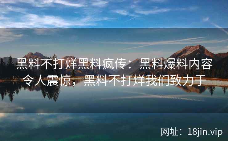 黑料不打烊黑料疯传：黑料爆料内容令人震惊，黑料不打烊我们致力于