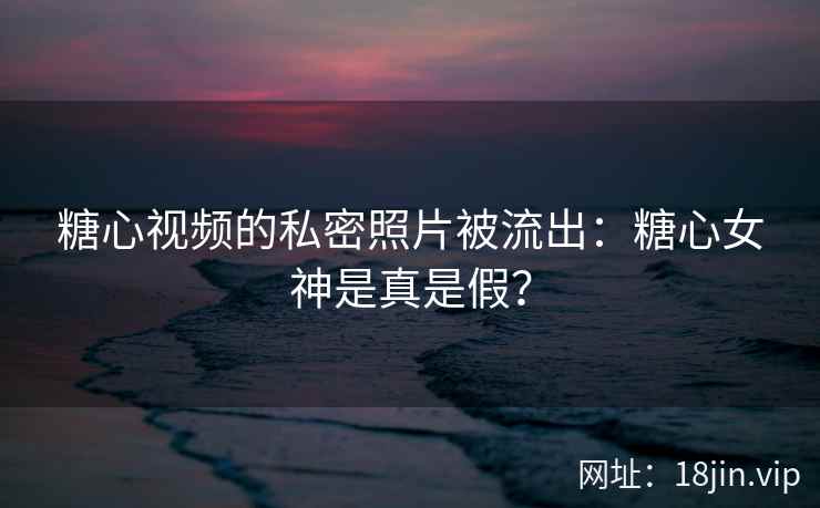 糖心视频的私密照片被流出：糖心女神是真是假？