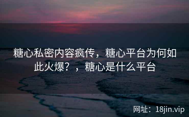 糖心私密内容疯传，糖心平台为何如此火爆？，糖心是什么平台