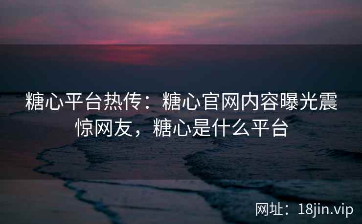 糖心平台热传：糖心官网内容曝光震惊网友，糖心是什么平台