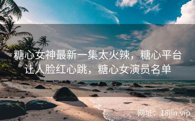 糖心女神最新一集太火辣，糖心平台让人脸红心跳，糖心女演员名单