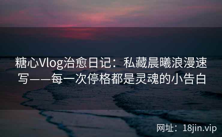 糖心Vlog治愈日记：私藏晨曦浪漫速写——每一次停格都是灵魂的小告白