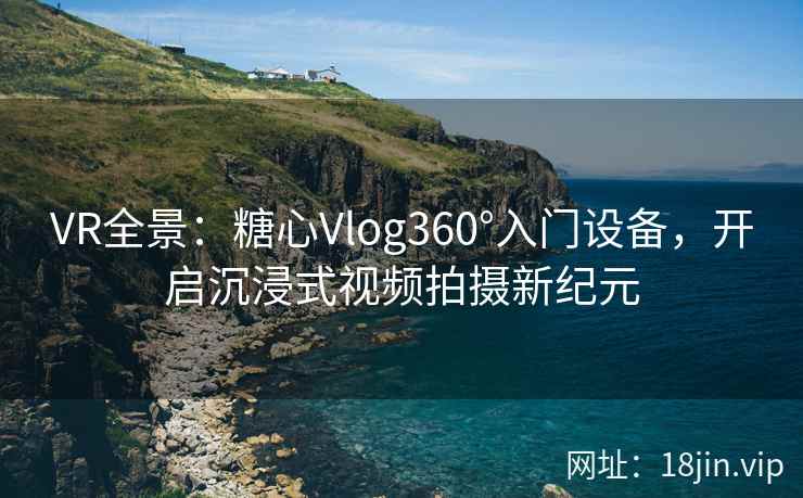 VR全景：糖心Vlog360°入门设备，开启沉浸式视频拍摄新纪元