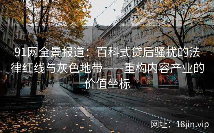 91网全景报道：百科式贷后骚扰的法律红线与灰色地带——重构内容产业的价值坐标