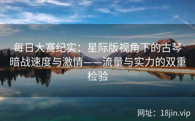 每日大赛纪实：星际版视角下的古琴暗战速度与激情——流量与实力的双重检验