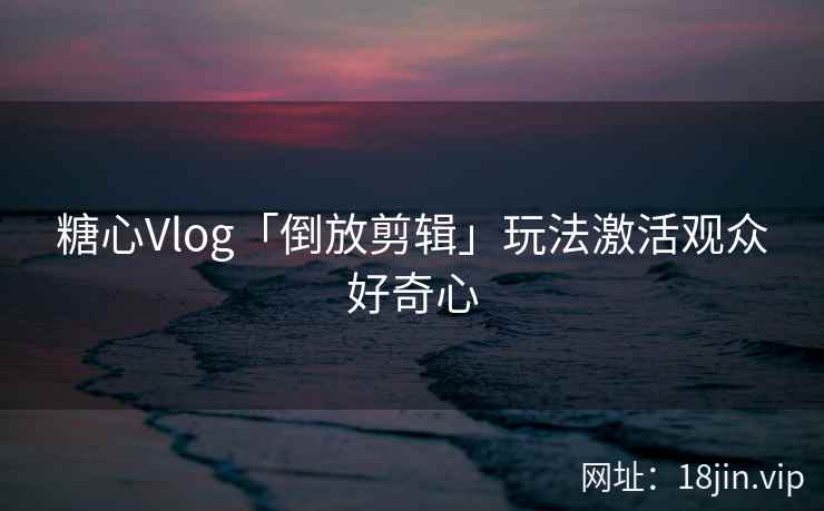 糖心Vlog「倒放剪辑」玩法激活观众好奇心