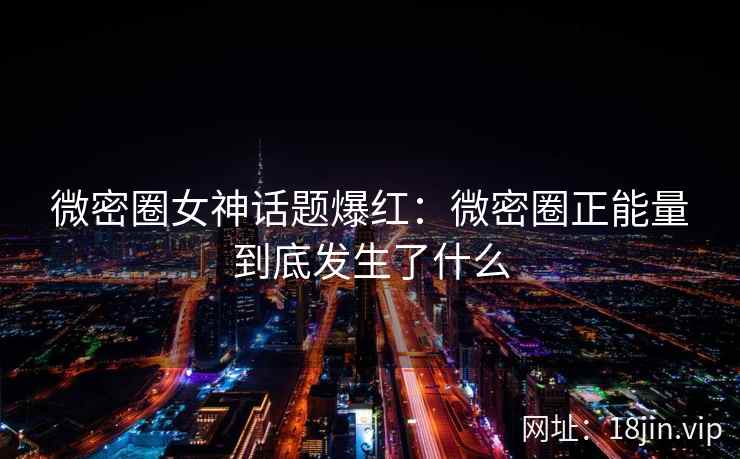 微密圈女神话题爆红：微密圈正能量到底发生了什么