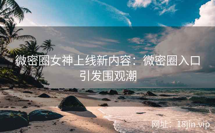 微密圈女神上线新内容：微密圈入口引发围观潮