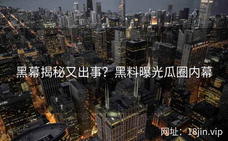 黑幕揭秘又出事？黑料曝光瓜圈内幕