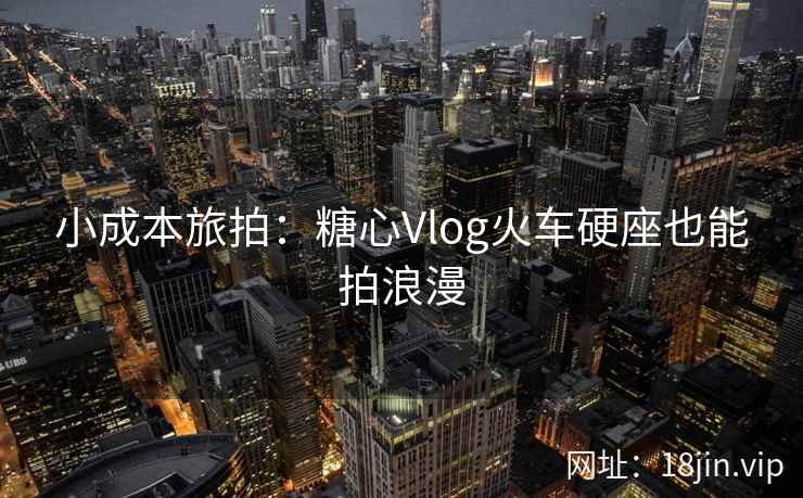 小成本旅拍：糖心Vlog火车硬座也能拍浪漫
