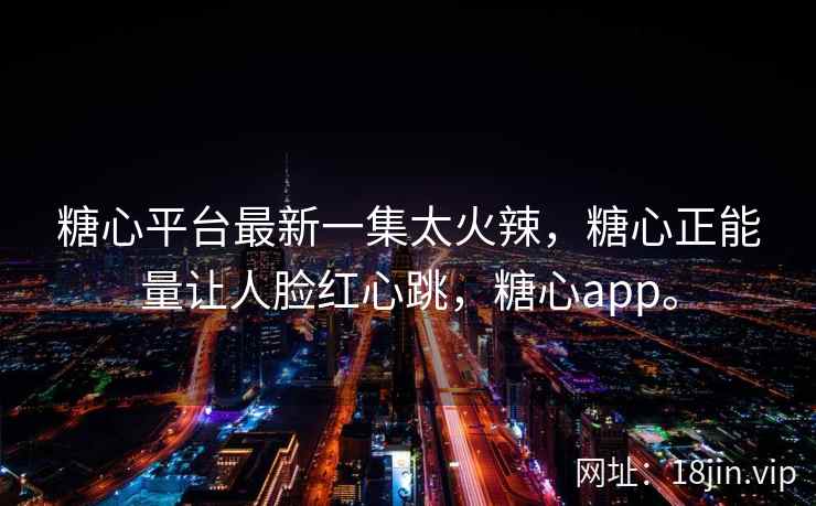 糖心平台最新一集太火辣，糖心正能量让人脸红心跳，糖心app。