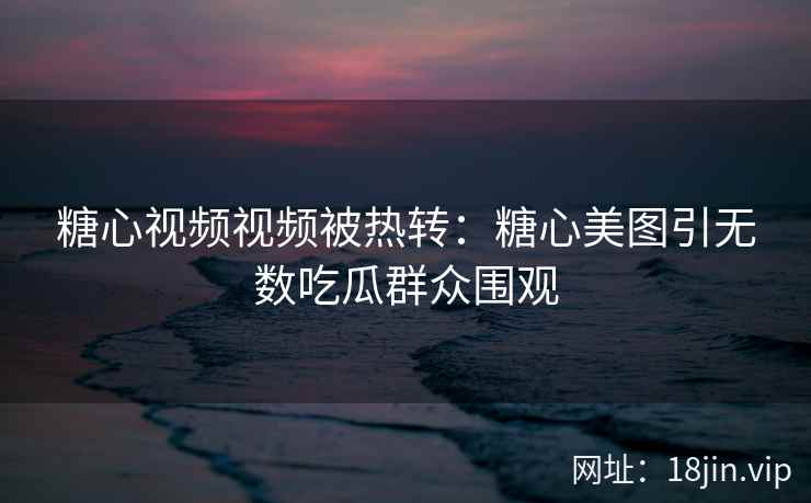 糖心视频视频被热转：糖心美图引无数吃瓜群众围观