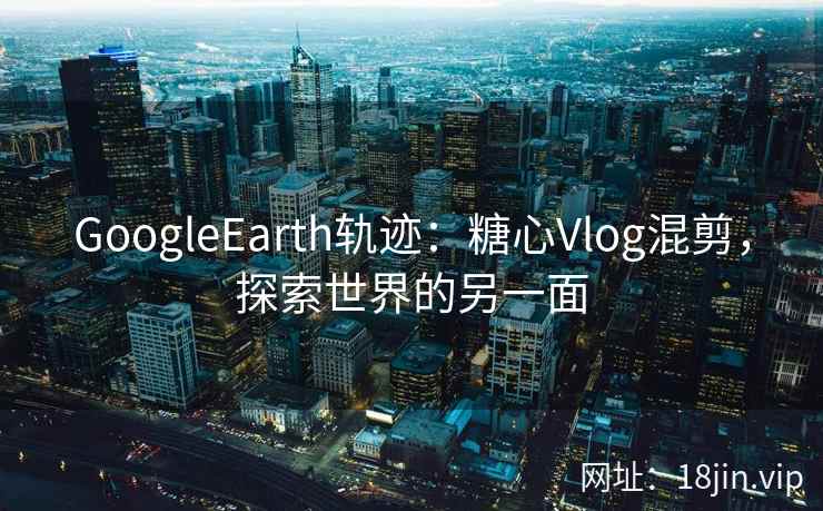 GoogleEarth轨迹：糖心Vlog混剪，探索世界的另一面