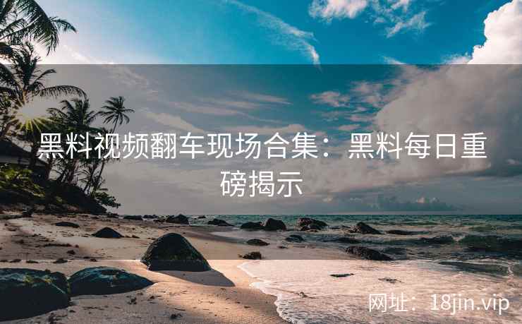 黑料视频翻车现场合集：黑料每日重磅揭示