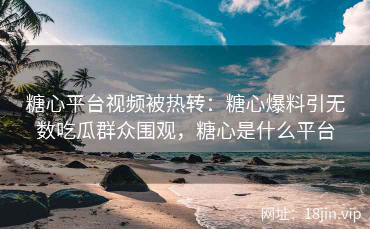 糖心平台视频被热转：糖心爆料引无数吃瓜群众围观，糖心是什么平台