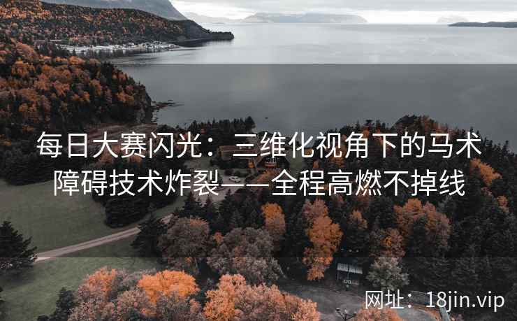 每日大赛闪光：三维化视角下的马术障碍技术炸裂——全程高燃不掉线