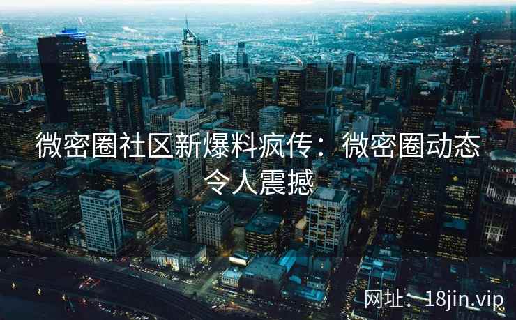 微密圈社区新爆料疯传：微密圈动态令人震撼