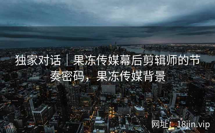 独家对话｜果冻传媒幕后剪辑师的节奏密码，果冻传媒背景