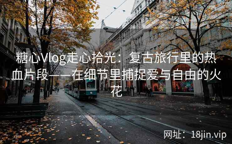 糖心Vlog走心拾光：复古旅行里的热血片段——在细节里捕捉爱与自由的火花