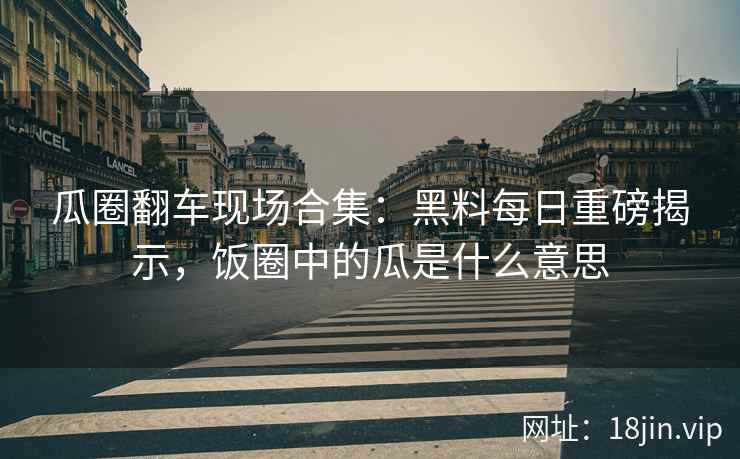 瓜圈翻车现场合集：黑料每日重磅揭示，饭圈中的瓜是什么意思
