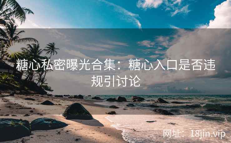 糖心私密曝光合集：糖心入口是否违规引讨论