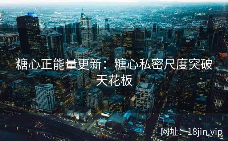 糖心正能量更新：糖心私密尺度突破天花板