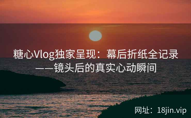 糖心Vlog独家呈现：幕后折纸全记录——镜头后的真实心动瞬间